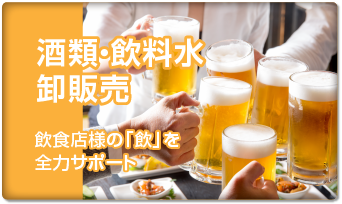 酒類・飲料水 卸販売　飲食店様の「飲」を 全力サポート